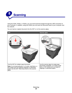 Page 54Scanning
54
8
Scanning 
Using the X340, X340n, or X342n, you can send scanned images through the USB connection to 
your computer. In addition, using the X342n you can scan the document back to your computer over 
the network.
You can load an original document into the ADF or on the scanner glass.
ADFScanner glass
Use the ADF for multiple–page documents.
Note:Do not load postcards, 4 x 6 cards, small items, or 
thin media (such as magazine clippings or carbonless 
paper) into the ADF. Place these items...