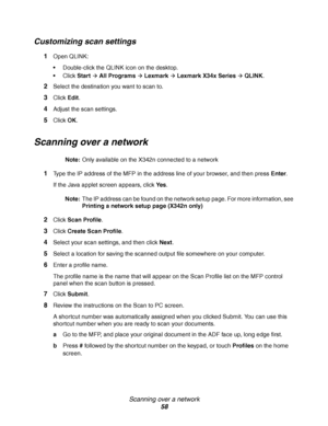 Page 58Scanning over a network
58
Customizing scan settings
1Open QLINK:
Double-click the QLINK icon on the desktop.
Click Start
Æ All ProgramsÆ LexmarkÆ Lexmark X34x SeriesÆ QLINK.
2Select the destination you want to scan to. 
3Click Edit.
4Adjust the scan settings.
5Click OK.
Scanning over a network
Note:Only available on the X342n connected to a network
1Type the IP address of the MFP in the address line of your browser, and then press Enter.
If the Java applet screen appears, click Ye s.
Note:The IP...