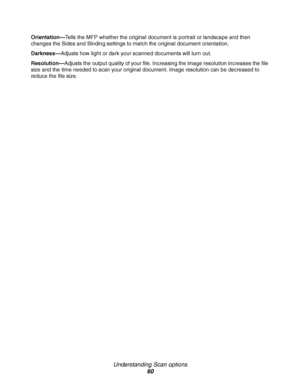 Page 60Understanding Scan options
60
Orientation—Tells the MFP whether the original document is portrait or landscape and then 
changes the Sides and Binding settings to match the original document orientation.
Darkness—Adjusts how light or dark your scanned documents will turn out.
Resolution—Adjusts the output quality of your file. Increasing the image resolution increases the file 
size and the time needed to scan your original document. Image resolution can be decreased to 
reduce the file size.
Downloaded...