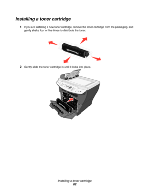 Page 62Installing a toner cartridge
62
Installing a toner cartridge
1If you are installing a new toner cartridge, remove the toner cartridge from the packaging, and 
gently shake four or five times to distribute the toner.
2Gently slide the toner cartridge in until it locks into place.
Downloaded From ManualsPrinter.com Manuals 