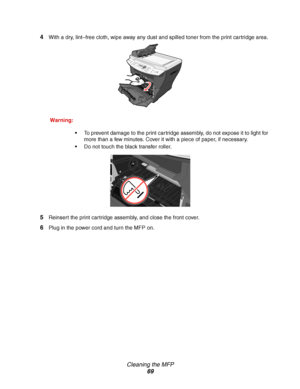 Page 69Cleaning the MFP
69 4
With a dry, lint–free cloth, wipe away any dust and spilled toner from the print cartridge area.
Warning:
To prevent damage to the print cartridge assembly, do not expose it to light for 
more than a few minutes. Cover it with a piece of paper, if necessary. 
Do not touch the black transfer roller. 
5Reinsert the print cartridge assembly, and close the front cover.
6Plug in the power cord and turn the MFP on.
Downloaded From ManualsPrinter.com Manuals 