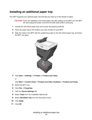 Page 11Installing an additional paper tray
11
Installing an additional paper tray
Your MFP supports one optional paper tray that lets you load up to 550 sheets of paper.
CAUTION:If you are installing a 550-sheet paper tray after setting up the MFP, turn the MFP 
off, and unplug the power cord from the wall outlet before continuing.
1Unpack the 550-sheet paper tray, and remove any packing material.
2Place the paper tray in the location you have chosen for your MFP.
3Align the holes in the MFP with the...