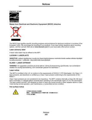 Page 101Notices
101
Notices
 
ENERGY STAR
Waste from Electrical and Electronic Equipment (WEEE) directive
The WEEE logo signifies specific recycling programs and procedures for electronic products in countries of the 
European Union. We encourage the recycling of our products. If you have further questions about recycling 
options, visit the Lexmark Web site at www.lexmark.com for your local sales office phone number.
Laser advisory label
A laser notice label may be affixed to this MFP.
LUOKAN 1 LASERLAITE
VA R...