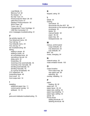 Page 103103
Index
Load Media 91
Memory Full 92
No Answer 91
No Dial Tone 91
Photoconductor Near Life 92
Qlink Not Found 91
Replace Photoconductor 92
Short Paper 92
Toner Low 92
Unsupported Toner Cartridge 91
USB Not Connected 91
error messages troubleshooting 91
F
fax activity reports 47
Fax Advanced menu 23
Fax Call log 47
Fax Defaults menu 24
Fax Job log 47
fax troubleshooting 89
faxing
adding a pause 45
adding a prefix 45
at a scheduled time 44
canceling a fax job 50
delay send 44
forwarding 46
receiving a...