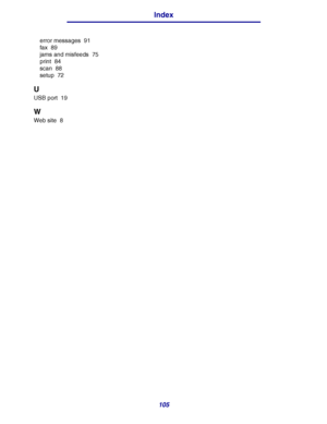 Page 105105
Index
error messages 91
fax 89
jams and misfeeds 75
print 84
scan 88
setup 72
U
USB port 19
W
Web site 8
Downloaded From ManualsPrinter.com Manuals 