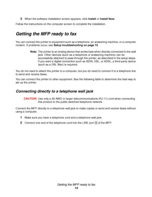 Page 14Getting the MFP ready to fax
14 3
When the software installation screen appears, click Install or Install Now. 
Follow the instructions on the computer screen to complete the installation.
Getting the MFP ready to fax
You can connect the printer to equipment such as a telephone, an answering machine, or a computer 
modem. If problems occur, see Setup troubleshooting on page 72.
Note:The printer is an analog device that works best when directly connected to the wall 
jack. Other devices (such as a...
