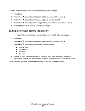 Page 25Using the control panel menus
25
To set the length of time the MFP waits before restoring default settings:
1Press Menu. 
2Press   or   repeatedly until MACHINE SETUP appears, and then press  .
3Press   or   repeatedly until Timeout appears, and then press  .
4Press   or   repeatedly until the length of time you want appears, and then press  .
5Press Back repeatedly to return to the Ready prompt.
Setting the network options (X342n only)
Note:These menu items are only available when the USB cable is...