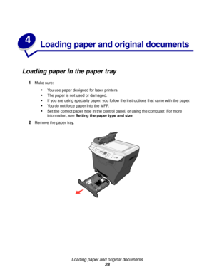 Page 28Loading paper and original documents
28
4
Loading paper and original documents
Loading paper in the paper tray
1Make sure:
You use paper designed for laser printers.
The paper is not used or damaged.
If you are using specialty paper, you follow the instructions that came with the paper.
You do not force paper into the MFP.
Set the correct paper type in the control panel, or using the computer. For more 
information, see Setting the paper type and size.
2Remove the paper tray.
Downloaded From...