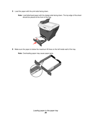 Page 30Loading paper in the paper tray
30 5
Load the paper with the print side facing down. 
Note:Load letterhead paper with the design side facing down. The top edge of the sheet 
should be placed at the front of the tray.
6Make sure the paper is below the maximum fill lines on the left inside wall of the tray.
Note:Overloading paper may cause paper jams.
Downloaded From ManualsPrinter.com Manuals 