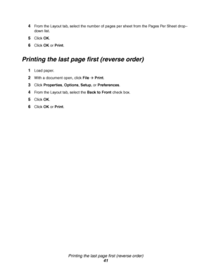 Page 41Printing the last page first (reverse order)
41 4
From the Layout tab, select the number of pages per sheet from the Pages Per Sheet drop–
down list.
5Click OK.
6Click OK or Print.
Printing the last page first (reverse order)
1Load paper.
2With a document open, click FileÆ Print.
3Click Properties, Options, Setup, or Preferences.
4From the Layout tab, select the Back to Front check box.
5Click OK.
6Click OK or Print.
Downloaded From ManualsPrinter.com Manuals 