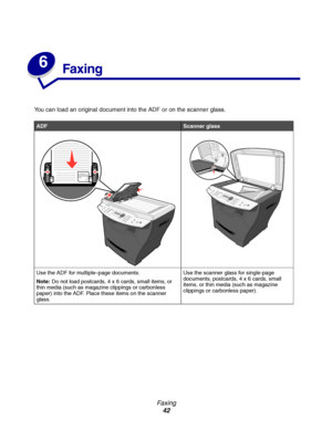 Page 42Fa x in g
42
6
Faxing
You can load an original document into the ADF or on the scanner glass.
ADFScanner glass
Use the ADF for multiple–page documents.
Note:Do not load postcards, 4 x 6 cards, small items, or 
thin media (such as magazine clippings or carbonless 
paper) into the ADF. Place these items on the scanner 
glass.Use the scanner glass for single-page 
documents, postcards, 4 x 6 cards, small 
items, or thin media (such as magazine 
clippings or carbonless paper).
Downloaded From...