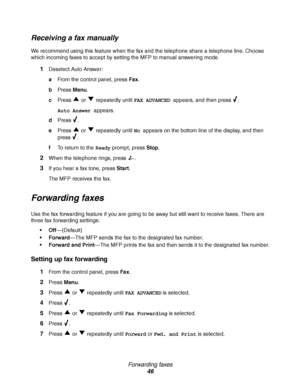 Page 46Forwarding faxes
46
Receiving a fax manually
We recommend using this feature when the fax and the telephone share a telephone line. Choose 
which incoming faxes to accept by setting the MFP to manual answering mode.
1Deselect Auto Answer:
aFrom the control panel, press Fax.
bPress Menu.
cPress   or   repeatedly until FAX ADVANCED appears, and then press  .
Auto Answer appears.
dPress .
ePress   or   repeatedly until No appears on the bottom line of the display, and then 
press .
fTo return to the Ready...