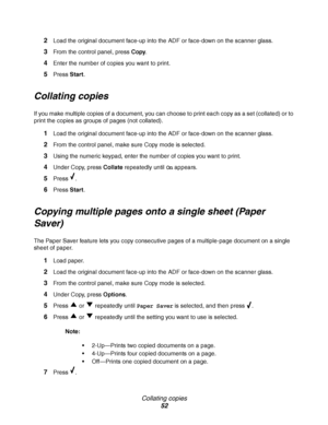 Page 52Collating copies
52 2
Load the original document face-up into the ADF or face-down on the scanner glass.
3From the control panel, press Copy.
4Enter the number of copies you want to print.
5Press Start. 
Collating copies
If you make multiple copies of a document, you can choose to print each copy as a set (collated) or to 
print the copies as groups of pages (not collated).
1Load the original document face-up into the ADF or face-down on the scanner glass.
2From the control panel, make sure Copy mode is...