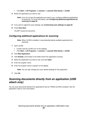 Page 56Scanning documents directly from an application (USB attach only)
56
Click StartÆ All ProgramsÆ LexmarkÆ Lexmark X34x SeriesÆ QLINK.
4Select the application you want to use.
Note:If you do not see the application you want to use, configure additional applications 
for scanning. For more information, see Configuring additional applications for 
scanning on page 56.
5If you want to adjust the scan settings, see Customizing scan settings on page 58.
6Press Scan Now.
The MFP scans the document.
Configuring...