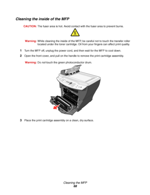 Page 68Cleaning the MFP
68
Cleaning the inside of the MFP
CAUTION:The fuser area is hot. Avoid contact with the fuser area to prevent burns.
Warning:While cleaning the inside of the MFP, be careful not to touch the transfer roller 
located under the toner cartridge. Oil from your fingers can affect print quality.
1Turn the MFP off, unplug the power cord, and then wait for the MFP to cool down.
2Open the front cover, and pull on the handle to remove the print cartridge assembly.
Warning:Do not touch the green...