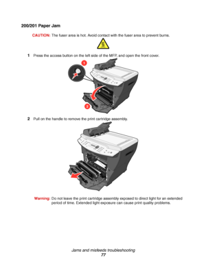 Page 77Jams and misfeeds troubleshooting
77
200/201 Paper Jam
CAUTION:The fuser area is hot. Avoid contact with the fuser area to prevent burns.
1Press the access button on the left side of the MFP, and open the front cover.
2Pull on the handle to remove the print cartridge assembly.
Warning:Do not leave the print cartridge assembly exposed to direct light for an extended 
period of time. Extended light exposure can cause print quality problems.
1
2
Downloaded From ManualsPrinter.com Manuals 