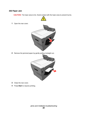 Page 80Jams and misfeeds troubleshooting
80
202 Paper Jam
CAUTION:The fuser area is hot. Avoid contact with the fuser area to prevent burns.
1Open the rear cover.
2Remove the jammed paper by gently pulling it straight out. 
3Close the rear cover.
4Press Start to resume printing.
Downloaded From ManualsPrinter.com Manuals 