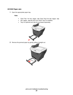 Page 81Jams and misfeeds troubleshooting
81
241/242 Paper Jam
1Open the appropriate paper tray.
Note:
Open Tray 1 for 241 Paper Jam. Open Tray 2 for 242 Paper Jam.
242 Paper Jam will only occur when Tray 2 is installed.
Tray 2 is optional and may be purchased separately.
2Remove the jammed paper by gently pulling it straight out.
Downloaded From ManualsPrinter.com Manuals 