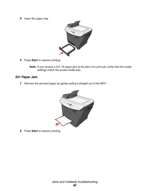 Page 82Jams and misfeeds troubleshooting
82 3
Insert the paper tray.
4Press Start to resume printing.
Note:If you receive a 241.18 paper jam at the start of a print job, verify that the media 
settings match the acutal media size.
251 Paper Jam
1Remove the jammed paper by gently pulling it straight out of the MFP. 
2Press Start to resume printing.
Downloaded From ManualsPrinter.com Manuals 