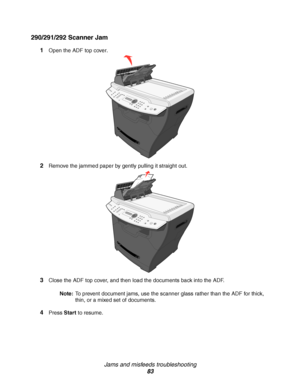 Page 83Jams and misfeeds troubleshooting
83
290/291/292 Scanner Jam
1Open the ADF top cover.
2Remove the jammed paper by gently pulling it straight out.
3Close the ADF top cover, and then load the documents back into the ADF.
Note:To prevent document jams, use the scanner glass rather than the ADF for thick, 
thin, or a mixed set of documents. 
4Press Start to resume.
Downloaded From ManualsPrinter.com Manuals 