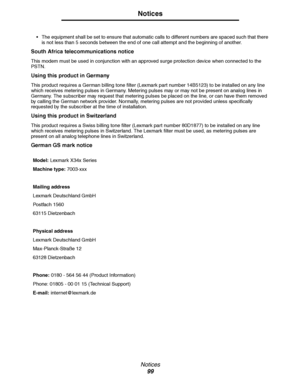 Page 99Notices
99
Notices
 
The equipment shall be set to ensure that automatic calls to different numbers are spaced such that there 
is not less than 5 seconds between the end of one call attempt and the beginning of another.
South Africa telecommunications notice
This modem must be used in conjunction with an approved surge protection device when connected to the 
PSTN.
Using this product in Germany
This product requires a German billing tone filter (Lexmark part number 14B5123) to be installed on any line...