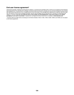 Page 104End-user license agreement*
Opening this package, installing the printing device software, or using the print cartridges inside, confirms your acceptance of the following
license/agreement: The patented print cartridges contained inside are licensed for a single use only and is/are designed to stop working
after delivering a fixed amount of ink. A variable amount of ink will remain in the cartridge when replacement is required. After this single
use, the license to use the print cartridge terminates, and...