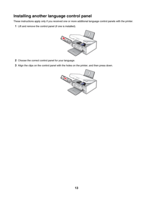 Page 13Installing another language control panel
These instructions apply only if you received one or more additional language control panels with the printer.
1Lift and remove the control panel (if one is installed).
2Choose the correct control panel for your language.
3Align the clips on the control panel with the holes on the printer, and then press down.
 
13
Downloaded From ManualsPrinter.com Manuals 