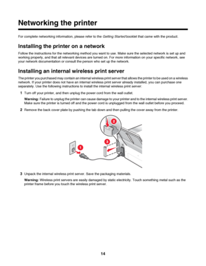 Page 14Networking the printer
For complete networking information, please refer to the Getting Started booklet that came with the product.
Installing the printer on a network
Follow the instructions for the networking method you want to use. Make sure the selected network is set up and
working properly, and that all relevant devices are turned on. For more information on your specific network, see
your network documentation or consult the person who set up the network.
Installing an internal wireless print...