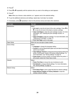 Page 243Press .
4Press  or  repeatedly until the submenu item you want or the setting you want appears.
5Press .
Note: When you choose a value selection, an * appears next to the selected setting.
6To go into additional submenus and settings, repeat step 4 and step 5 as needed.
7If necessary, press  repeatedly to return to the previous menus and make other selections.
From hereYou can
MaintenanceSelect:
Ink Level to view the ink level of the color cartridge. Press  or
 to view the ink level of the black (or...