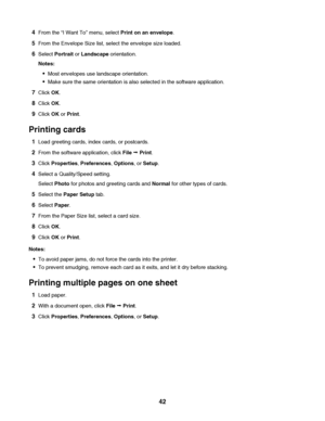 Page 424From the “I Want To” menu, select Print on an envelope.
5From the Envelope Size list, select the envelope size loaded.
6Select Portrait or Landscape orientation.
Notes:
Most envelopes use landscape orientation.
Make sure the same orientation is also selected in the software application.
7Click OK.
8Click OK.
9Click OK or Print.
Printing cards
1Load greeting cards, index cards, or postcards.
2From the software application, click File Œ Print.
3Click Properties, Preferences, Options, or Setup.
4Select a...