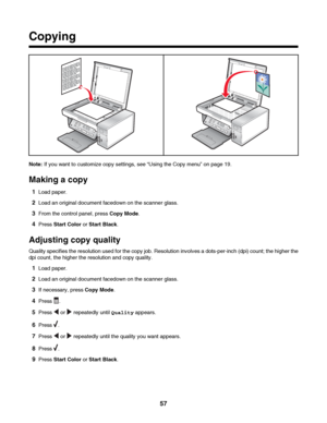 Page 57Copying
Note: If you want to customize copy settings, see “Using the Copy menu” on page 19.
Making a copy
1Load paper.
2Load an original document facedown on the scanner glass.
3From the control panel, press Copy Mode.
4Press Start Color or Start Black.
Adjusting copy quality
Quality specifies the resolution used for the copy job. Resolution involves a dots-per-inch (dpi) count; the higher the
dpi count, the higher the resolution and copy quality.
1Load paper.
2Load an original document facedown on the...