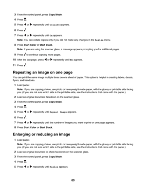 Page 603From the control panel, press Copy Mode.
4Press .
5Press  or  repeatedly until Collate appears.
6Press .
7Press  or  repeatedly until On appears.
Note: You can collate copies only if you did not make any changes in the Resize menu.
8Press Start Color or Start Black.
Note: If you are using the scanner glass, a message appears prompting you for additional pages.
9Press  to continue copying more pages.
10After the last page, press  or  repeatedly until No appears.
11Press .
Repeating an image on one page...