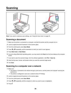 Page 63Scanning
Note: If you want to customize scan settings, see “Using the Scan menu” on page 20.
Scanning a document
1Make sure the printer is connected to a computer, and both the printer and the computer are on.
2Load an original document facedown on the scanner glass.
3From the control panel, press Scan Mode.
4Press  or  repeatedly until the destination to which you want to scan appears.
5Press Start Color or Start Black.
6If you are using a Macintosh operating system, you may need to click Scan from the...