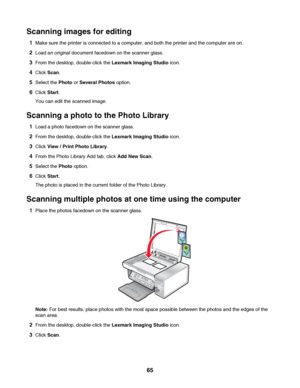 Page 65Scanning images for editing
1Make sure the printer is connected to a computer, and both the printer and the computer are on.
2Load an original document facedown on the scanner glass.
3From the desktop, double-click the Lexmark Imaging Studio icon.
4Click Scan.
5Select the Photo or Several Photos option.
6Click Start.
You can edit the scanned image.
Scanning a photo to the Photo Library
1Load a photo facedown on the scanner glass.
2From the desktop, double-click the Lexmark Imaging Studio icon.
3Click...