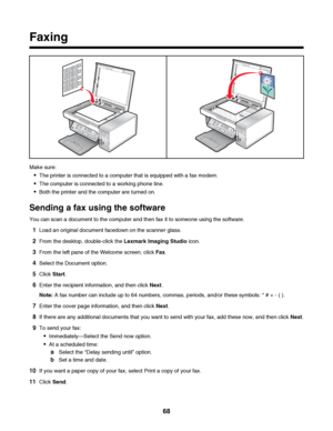 Page 68Faxing
Make sure:
The printer is connected to a computer that is equipped with a fax modem.
The computer is connected to a working phone line.
Both the printer and the computer are turned on.
Sending a fax using the software
You can scan a document to the computer and then fax it to someone using the software.
1Load an original document facedown on the scanner glass.
2From the desktop, double-click the Lexmark Imaging Studio icon.
3From the left pane of the Welcome screen, click Fax.
4Select the Document...