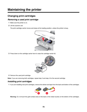 Page 70Maintaining the printer
Changing print cartridges
Removing a used print cartridge
1Make sure the printer is on.
2Lift the scanner unit.
The print cartridge carrier moves and stops at the loading position, unless the printer is busy.
3Press down on the cartridge carrier lever to raise the cartridge carrier lid.
4Remove the used print cartridge.
Note: If you are removing both cartridges, repeat step 3 and step 4 for the second cartridge.
Installing print cartridges
1If you are installing new print...