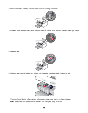 Page 712Press down on the cartridge carrier levers to raise the cartridge carrier lids.
3Insert the black cartridge or the photo cartridge in the left carrier. Insert the color cartridge in the right carrier.
4Close the lids.
5Close the scanner unit, making sure to keep your hands out from underneath the scanner unit.
The control panel display will prompt you to load paper and press  to print an alignment page.
Note: The scanner unit must be closed to start a new scan, print, copy, or fax job.
 
71
Downloaded...