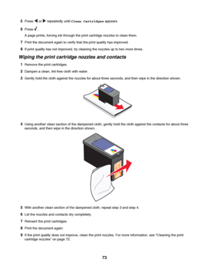 Page 735Press  or  repeatedly until Clean Cartridges appears.
6Press .
A page prints, forcing ink through the print cartridge nozzles to clean them.
7Print the document again to verify that the print quality has improved.
8If print quality has not improved, try cleaning the nozzles up to two more times.
Wiping the print cartridge nozzles and contacts
1Remove the print cartridges.
2Dampen a clean, lint-free cloth with water.
3Gently hold the cloth against the nozzles for about three seconds, and then wipe in the...