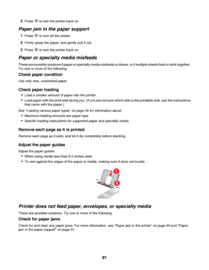 Page 913Press  to turn the printer back on.
Paper jam in the paper support
1Press  to turn off the printer.
2Firmly grasp the paper, and gently pull it out.
3Press  to turn the printer back on.
Paper or specialty media misfeeds
These are possible solutions if paper or specialty media misfeeds or skews, or if multiple sheets feed or stick together.
Try one or more of the following:
Check paper condition
Use only new, unwrinkled paper.
Check paper loading
Load a smaller amount of paper into the printer.
Load...