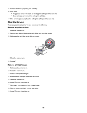 Page 955Reinsert the black (or photo) print cartridge.
6If the error:
Reappears, replace the black (or photo) print cartridge with a new one.
Does not reappear, reinsert the color print cartridge.
7If the error reappears, replace the color print cartridge with a new one.
Clear Carrier Jam
These are possible solutions. Try one or more of the following:
Remove any obstructions
1Raise the scanner unit.
2Remove any objects blocking the path of the print cartridge carrier.
3Make sure the cartridge carrier lids are...