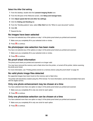 Page 98Select the After Dial setting
1From the desktop, double-click the Lexmark Imaging Studio icon.
2From the left pane of the Welcome screen, click Setup and manage faxes.
3Click Adjust speed dial list and other fax settings.
4Click the Dialing and Sending tab.
5From the “Sending options” area, select After Dial from the “When to scan document” section.
6Click OK.
7Resend the fax.
No images have been selected
You have not selected any of the options on step 1 of the photo proof sheet you printed and...