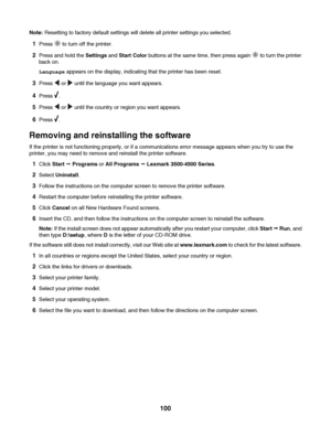 Page 100Note: Resetting to factory default settings will delete all printer settings you selected.
1Press  to turn off the printer.
2Press and hold the Settings and Start Color buttons at the same time, then press again  to turn the printer
back on.
Language appears on the display, indicating that the printer has been reset.
3Press  or  until the language you want appears.
4Press .
5Press  or  until the country or region you want appears.
6Press .
Removing and reinstalling the software
If the printer is not...