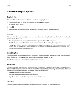 Page 101Understanding fax options
Original Size
This option lets you choose the size of the documents you are going to fax.
1From the Fax area of the printer control panel, press the Options button.
Original Size appears.
2Press .
3Press the arrow buttons until the size of the original document appears, and then press .
Content
This option tells the printer the original document type. Choose from Text, Text/Photo, or Photo. Content affects the
quality and size of your scan.
Text—Emphasizes sharp, black,...