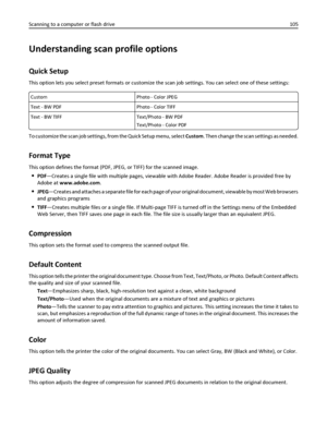 Page 105Understanding scan profile options
Quick Setup
This option lets you select preset formats or customize the scan job settings. You can select one of these settings:
Custom Photo - Color JPEG
Text - BW PDF Photo - Color TIFF
Text - BW TIFF Text/Photo - BW PDF
Text/Photo - Color PDF
To customize the scan job settings, from the Quick Setup menu, select Custom. Then change the scan settings as needed.
Format Type
This option defines the format (PDF, JPEG, or TIFF) for the scanned image.
PDF—Creates a single...