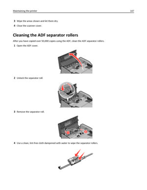 Page 1473Wipe the areas shown and let them dry.
4Close the scanner cover.
Cleaning the ADF separator rollers
After you have copied over 50,000 copies using the ADF, clean the ADF separator rollers.
1Open the ADF cover.
2Unlock the separator roll.
3Remove the separator roll.
4Use a clean, lint-free cloth dampened with water to wipe the separator rollers.
Maintaining the printer147
Downloaded From ManualsPrinter.com Manuals 