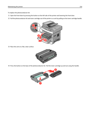 Page 154To replace the photoconductor kit:
1Open the front door by pressing the button on the left side of the printer and lowering the front door.
2Pull the photoconductor kit and toner cartridge out of the printer as a unit by pulling on the toner cartridge handle.
1
3
2
3Place the unit on a flat, clean surface.
4Press the button on the base of the photoconductor kit. Pull the toner cartridge up and out using the handle.
1
2
Maintaining the printer154
Downloaded From ManualsPrinter.com Manuals 