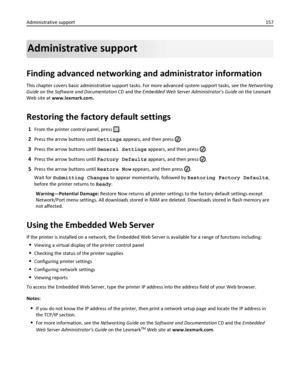 Page 157Administrative support
Finding advanced networking and administrator information
This chapter covers basic administrative support tasks. For more advanced system support tasks, see the Networking
Guide on the Software and Documentation CD and the Embedded Web Server Administrators Guide on the Lexmark
Web site at www.lexmark.com.
Restoring the factory default settings
1From the printer control panel, press .
2Press the arrow buttons until Settings appears, and then press .
3Press the arrow buttons until...