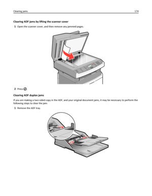 Page 174Clearing ADF jams by lifting the scanner cover
1
Open the scanner cover, and then remove any jammed pages.
2Press .
Clearing ADF duplex jams
If you are making a two‑sided copy in the ADF, and your original document jams, it may be necessary to perform the
following steps to clear the jam:
1Remove the ADF tray.
Clearing jams174
Downloaded From ManualsPrinter.com Manuals 