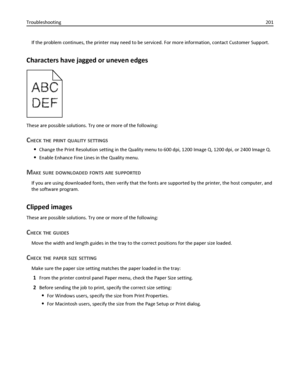 Page 201If the problem continues, the printer may need to be serviced. For more information, contact Customer Support.
Characters have jagged or uneven edges
These are possible solutions. Try one or more of the following:
CHECK THE PRINT QUALITY SETTINGS
Change the Print Resolution setting in the Quality menu to 600 dpi, 1200 Image Q, 1200 dpi, or 2400 Image Q.
Enable Enhance Fine Lines in the Quality menu.
MAKE SURE DOWNLOADED FONTS ARE SUPPORTED
If you are using downloaded fonts, then verify that the fonts are...