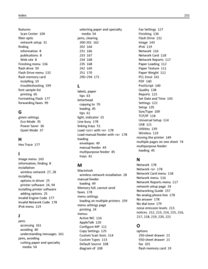 Page 231features 
Scan Center  104
fiber optic 
network setup  31
finding 
information  8
publications  8
Web site  8
Finishing menu  136
flash drive  59
Flash Drive menu  132
flash memory card 
installing  19
troubleshooting  199
font sample list 
printing  65
Formatting Flash  177
forwarding faxes  99
G
green settings 
Eco‑Mode  35
Power Saver  36
Quiet Mode  37
H
Hex Trace  177
I
Image menu  143
information, finding  8
installation 
wireless network  27, 28
installing 
options in driver  25
printer software...